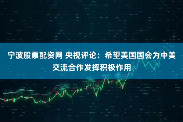 宁波股票配资网 央视评论：希望美国国会为中美交流合作发挥积极作用