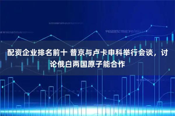 配资企业排名前十 普京与卢卡申科举行会谈，讨论俄白两国原子能合作