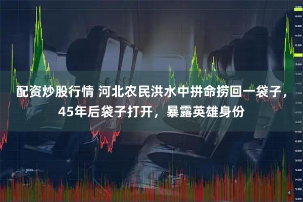 配资炒股行情 河北农民洪水中拼命捞回一袋子，45年后袋子打开，暴露英雄身份