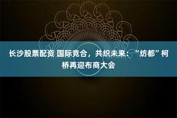 长沙股票配资 国际竞合，共织未来：“纺都”柯桥再迎布商大会