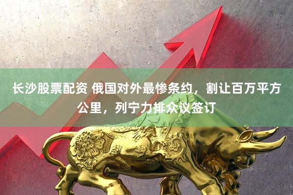 长沙股票配资 俄国对外最惨条约，割让百万平方公里，列宁力排众议签订