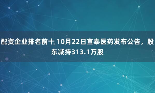 配资企业排名前十 10月22日宣泰医药发布公告，股东减持313.1万股