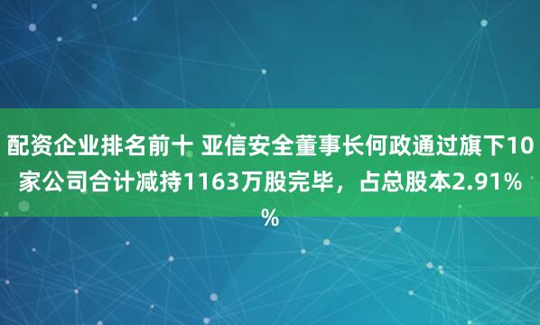 配资企业排名前十 亚信安全董事长何政通过旗下10家公司合计减持1163万股完毕，占总股本2.91%