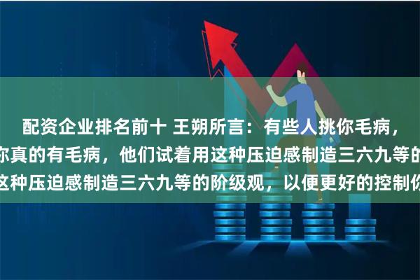 配资企业排名前十 王朔所言：有些人挑你毛病，不过是想立威，而不是你真的有毛病，他们试着用这种压迫感制造三六九等的阶级观，以便更好的控制你