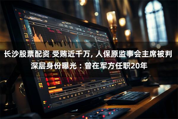 长沙股票配资 受贿近千万, 人保原监事会主席被判 深层身份曝光 : 曾在军方任职20年
